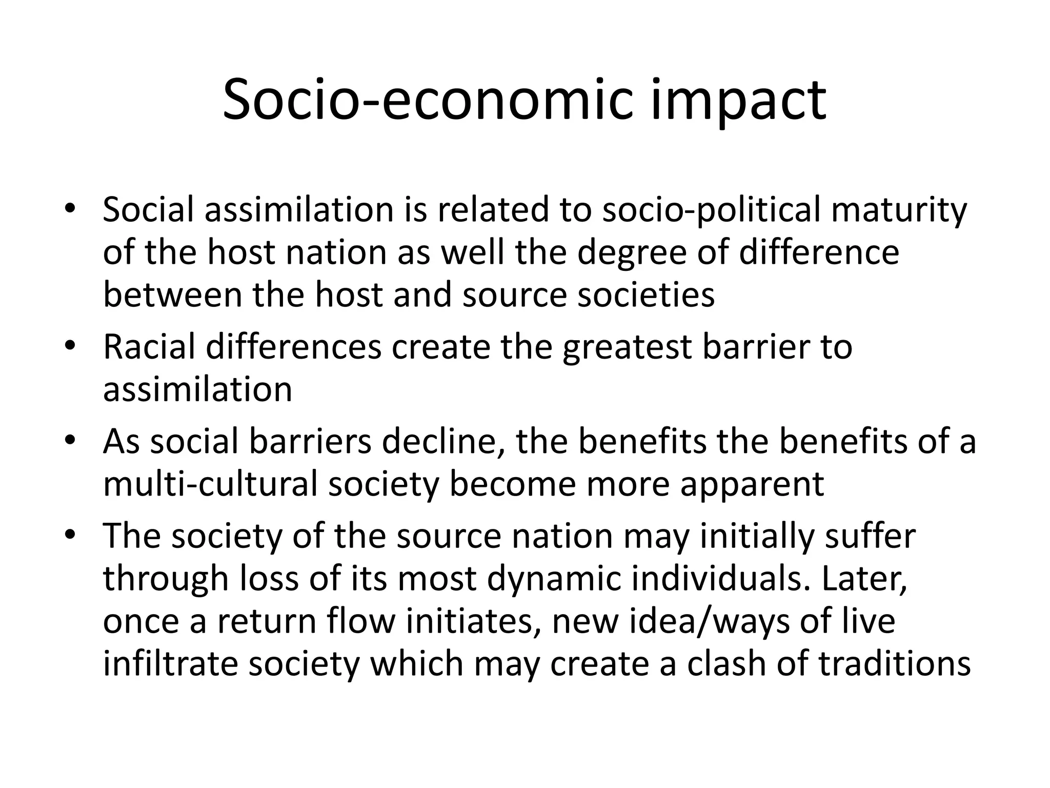 Socio-economic impact
• Social assimilation is related to socio-political maturity
of the host nation as well the degree of difference
between the host and source societies
• Racial differences create the greatest barrier to
assimilation
• As social barriers decline, the benefits the benefits of a
multi-cultural society become more apparent
• The society of the source nation may initially suffer
through loss of its most dynamic individuals. Later,
once a return flow initiates, new idea/ways of live
infiltrate society which may create a clash of traditions
 