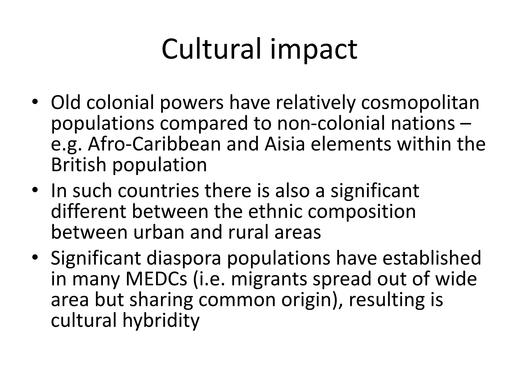 Cultural impact
• Old colonial powers have relatively cosmopolitan
populations compared to non-colonial nations –
e.g. Afro-Caribbean and Aisia elements within the
British population
• In such countries there is also a significant
different between the ethnic composition
between urban and rural areas
• Significant diaspora populations have established
in many MEDCs (i.e. migrants spread out of wide
area but sharing common origin), resulting is
cultural hybridity
 