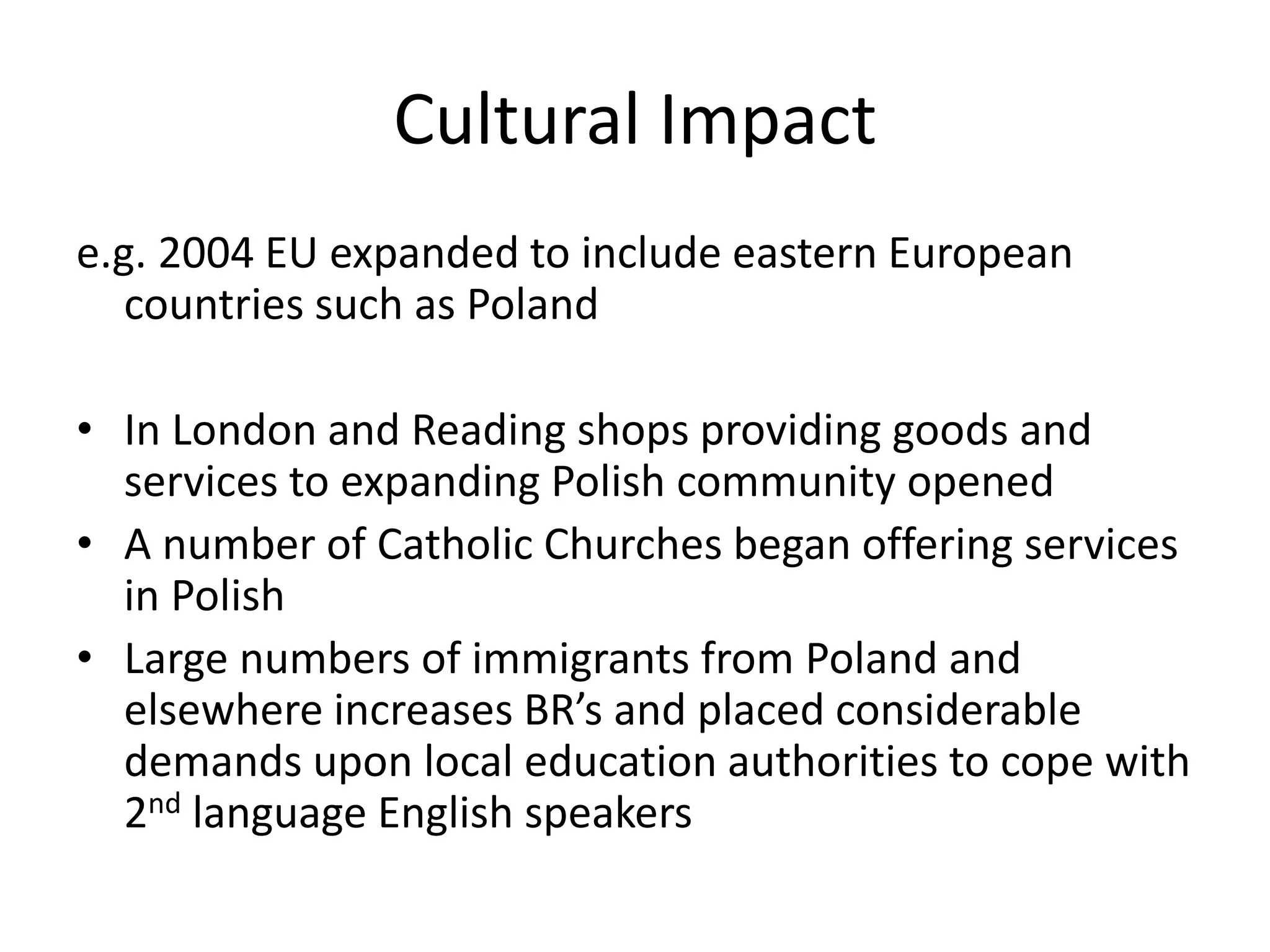 Cultural Impact
e.g. 2004 EU expanded to include eastern European
countries such as Poland
• In London and Reading shops providing goods and
services to expanding Polish community opened
• A number of Catholic Churches began offering services
in Polish
• Large numbers of immigrants from Poland and
elsewhere increases BR’s and placed considerable
demands upon local education authorities to cope with
2nd language English speakers
 