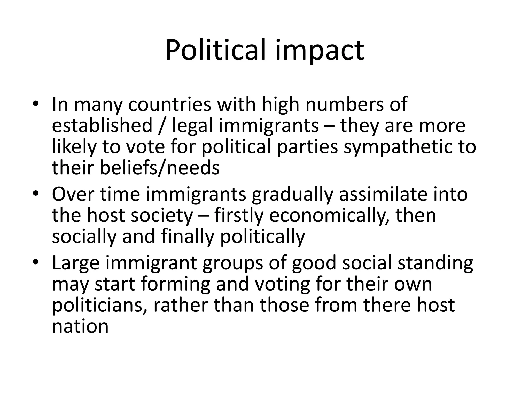 Political impact
• In many countries with high numbers of
established / legal immigrants – they are more
likely to vote for political parties sympathetic to
their beliefs/needs
• Over time immigrants gradually assimilate into
the host society – firstly economically, then
socially and finally politically
• Large immigrant groups of good social standing
may start forming and voting for their own
politicians, rather than those from there host
nation
 