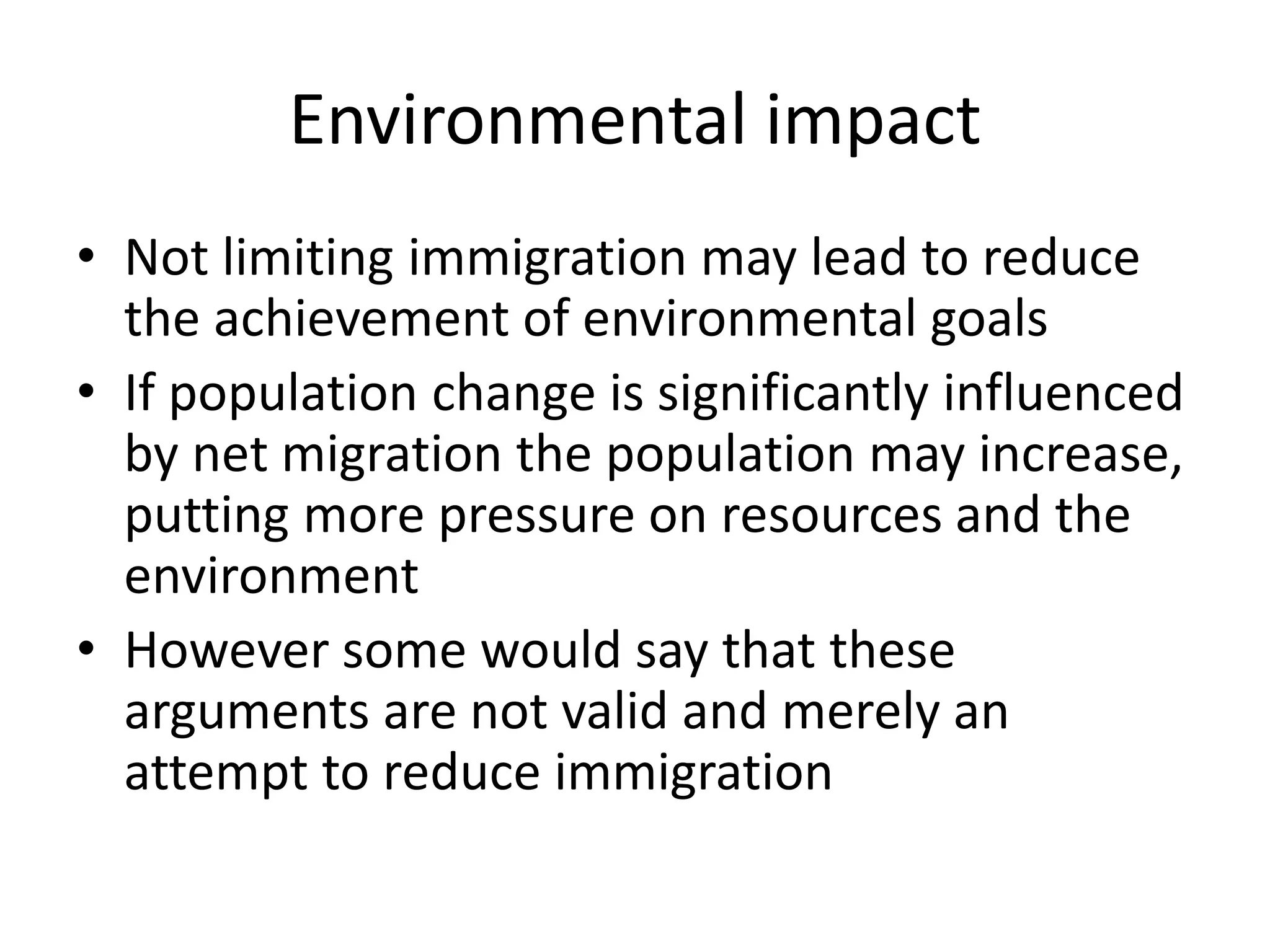 Environmental impact
• Not limiting immigration may lead to reduce
the achievement of environmental goals
• If population change is significantly influenced
by net migration the population may increase,
putting more pressure on resources and the
environment
• However some would say that these
arguments are not valid and merely an
attempt to reduce immigration
 