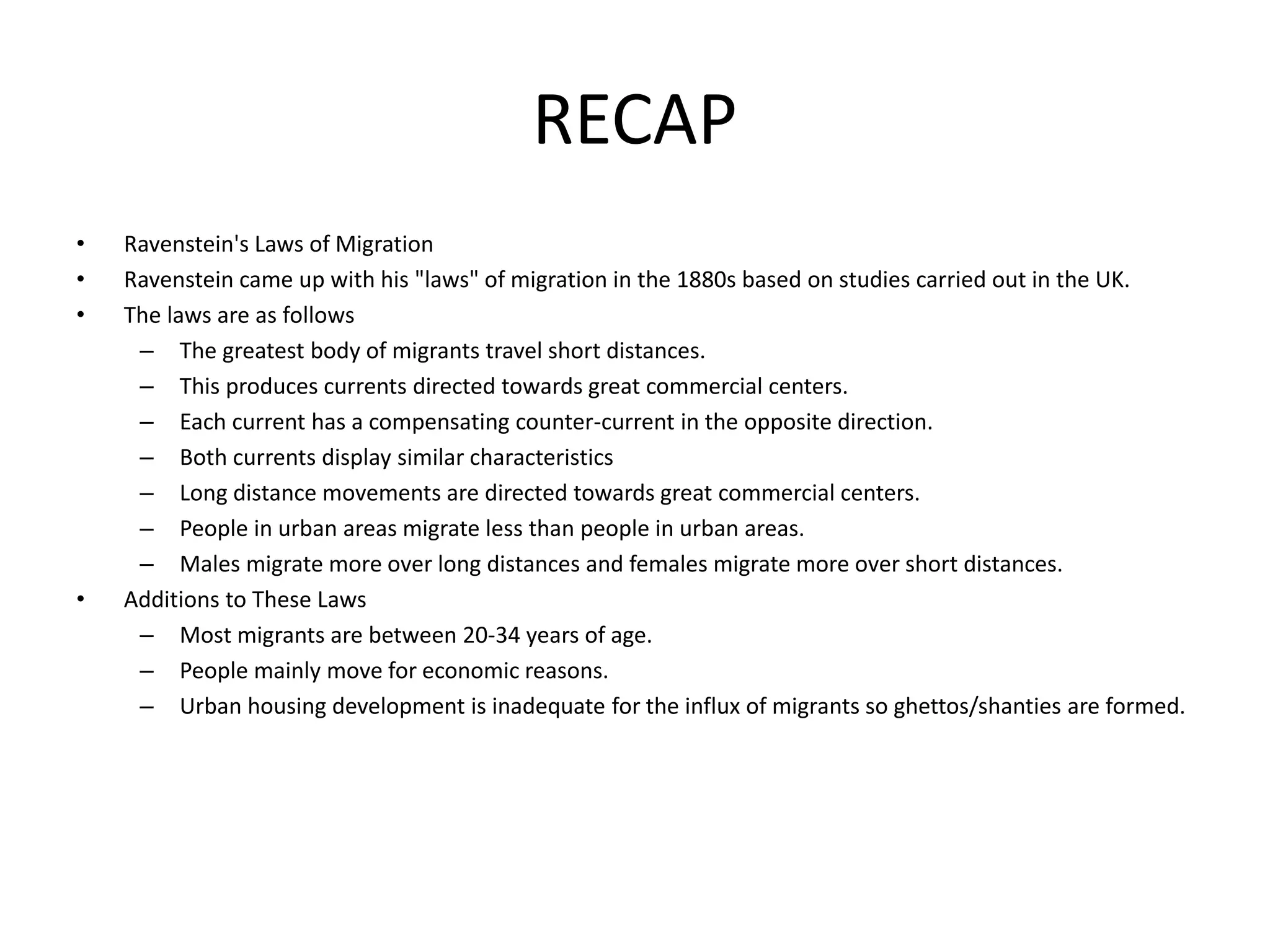 RECAP
• Ravenstein's Laws of Migration
• Ravenstein came up with his "laws" of migration in the 1880s based on studies carried out in the UK.
• The laws are as follows
– The greatest body of migrants travel short distances.
– This produces currents directed towards great commercial centers.
– Each current has a compensating counter-current in the opposite direction.
– Both currents display similar characteristics
– Long distance movements are directed towards great commercial centers.
– People in urban areas migrate less than people in urban areas.
– Males migrate more over long distances and females migrate more over short distances.
• Additions to These Laws
– Most migrants are between 20-34 years of age.
– People mainly move for economic reasons.
– Urban housing development is inadequate for the influx of migrants so ghettos/shanties are formed.
 