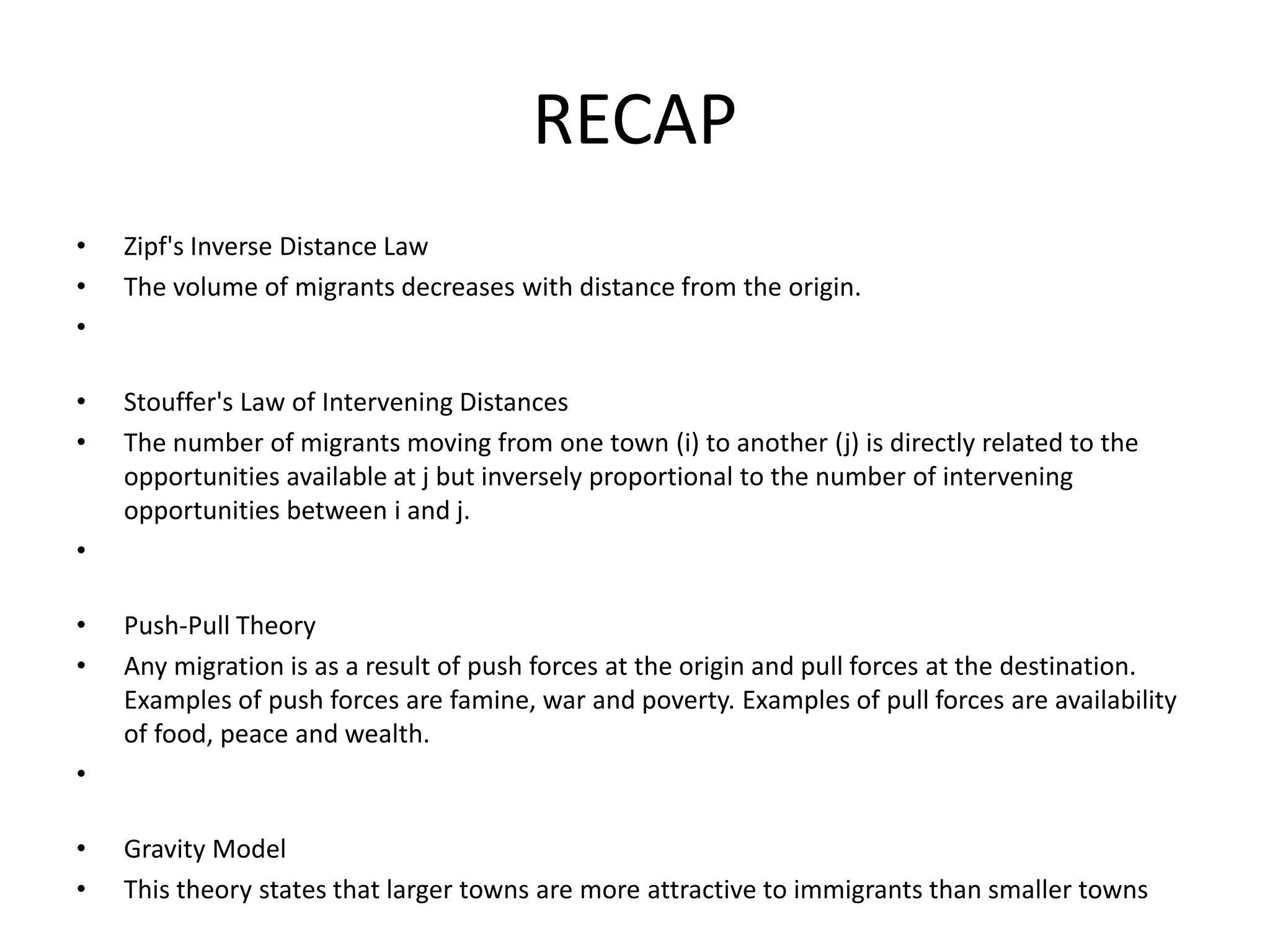 RECAP
• Zipf's Inverse Distance Law
• The volume of migrants decreases with distance from the origin.
•
• Stouffer's Law of Intervening Distances
• The number of migrants moving from one town (i) to another (j) is directly related to the
opportunities available at j but inversely proportional to the number of intervening
opportunities between i and j.
•
• Push-Pull Theory
• Any migration is as a result of push forces at the origin and pull forces at the destination.
Examples of push forces are famine, war and poverty. Examples of pull forces are availability
of food, peace and wealth.
•
• Gravity Model
• This theory states that larger towns are more attractive to immigrants than smaller towns
 