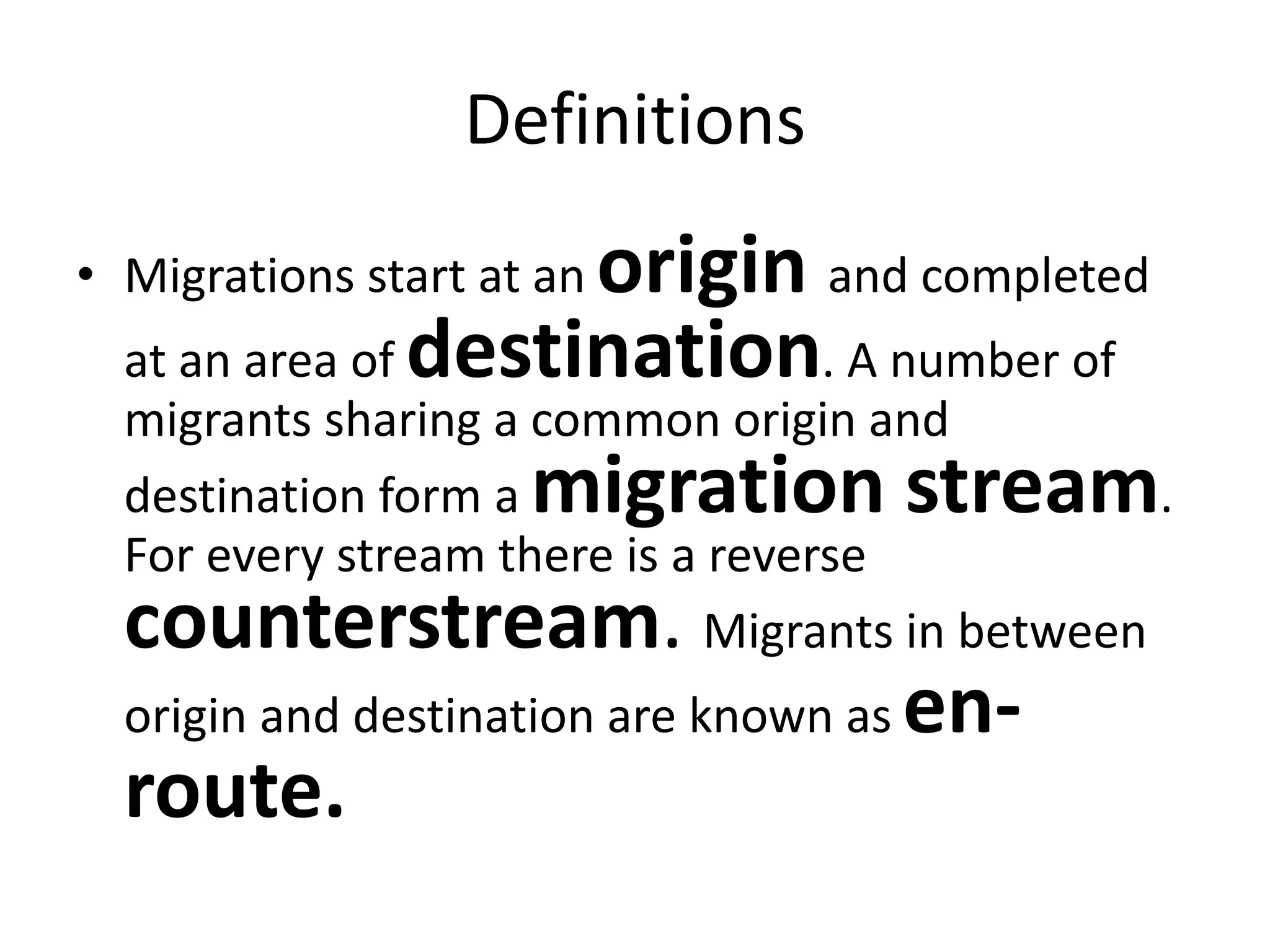 Definitions
• Migrations start at an origin and completed
at an area of destination. A number of
migrants sharing a common origin and
destination form a migration stream.
For every stream there is a reverse
counterstream. Migrants in between
origin and destination are known as en-
route.
 