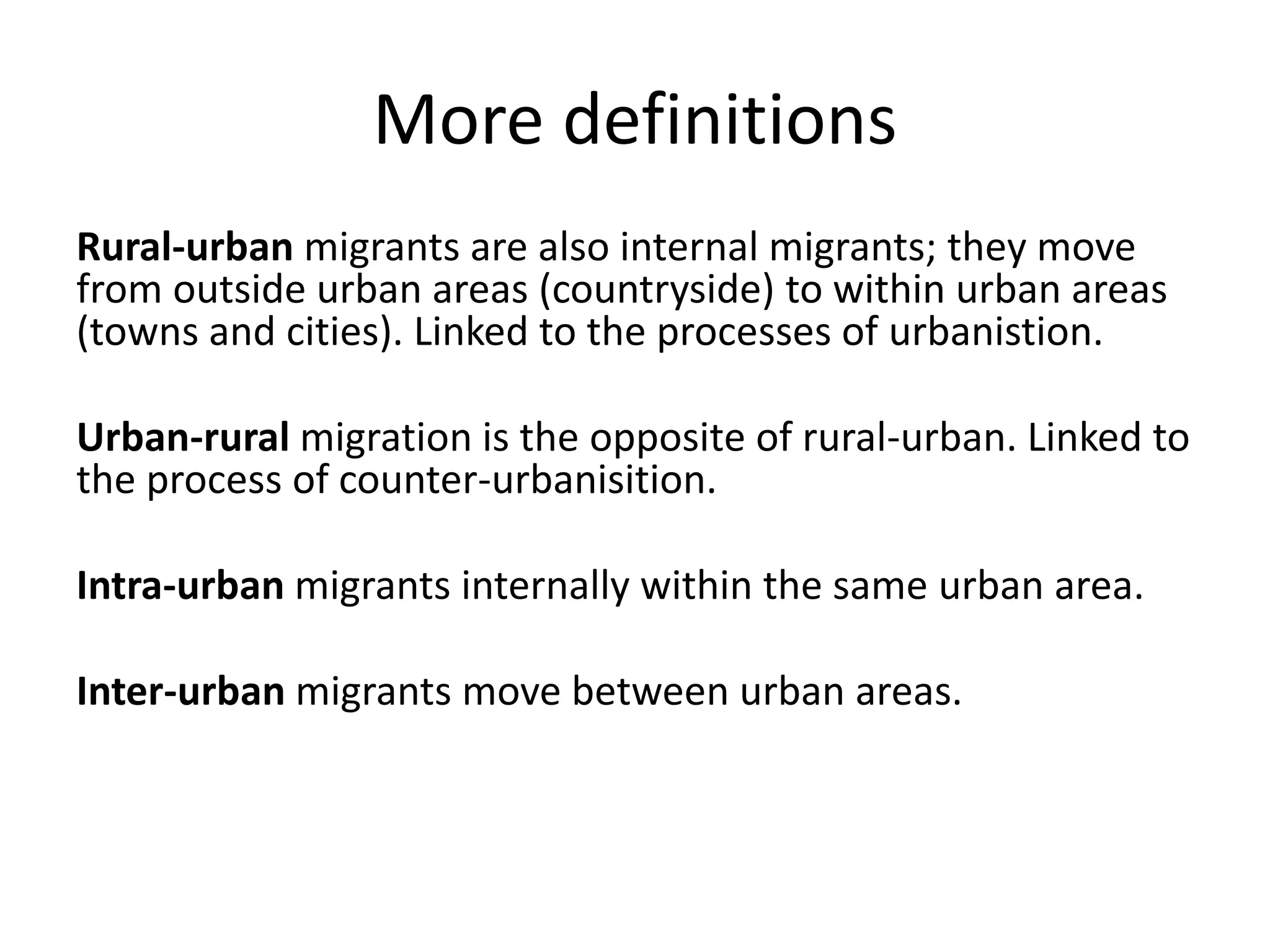More definitions
Rural-urban migrants are also internal migrants; they move
from outside urban areas (countryside) to within urban areas
(towns and cities). Linked to the processes of urbanistion.
Urban-rural migration is the opposite of rural-urban. Linked to
the process of counter-urbanisition.
Intra-urban migrants internally within the same urban area.
Inter-urban migrants move between urban areas.
 