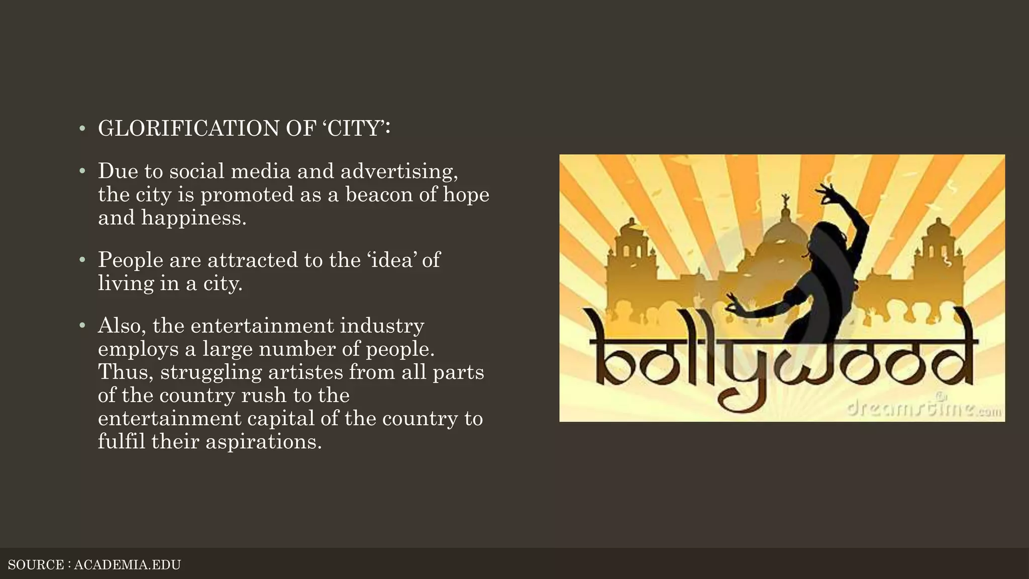 • GLORIFICATION OF ‘CITY’:
• Due to social media and advertising,
the city is promoted as a beacon of hope
and happiness.
• People are attracted to the ‘idea’ of
living in a city.
• Also, the entertainment industry
employs a large number of people.
Thus, struggling artistes from all parts
of the country rush to the
entertainment capital of the country to
fulfil their aspirations.
SOURCE : ACADEMIA.EDU
 