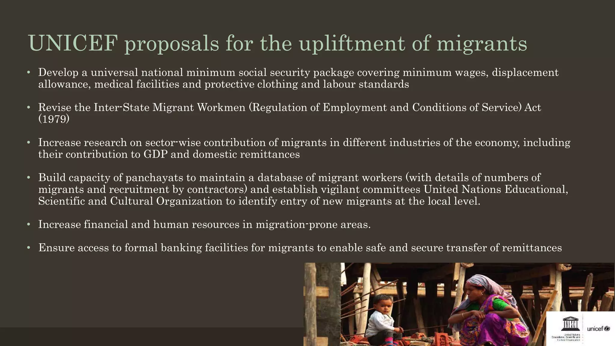 UNICEF proposals for the upliftment of migrants
• Develop a universal national minimum social security package covering minimum wages, displacement
allowance, medical facilities and protective clothing and labour standards
• Revise the Inter-State Migrant Workmen (Regulation of Employment and Conditions of Service) Act
(1979)
• Increase research on sector-wise contribution of migrants in different industries of the economy, including
their contribution to GDP and domestic remittances
• Build capacity of panchayats to maintain a database of migrant workers (with details of numbers of
migrants and recruitment by contractors) and establish vigilant committees United Nations Educational,
Scientific and Cultural Organization to identify entry of new migrants at the local level.
• Increase financial and human resources in migration-prone areas.
• Ensure access to formal banking facilities for migrants to enable safe and secure transfer of remittances
 