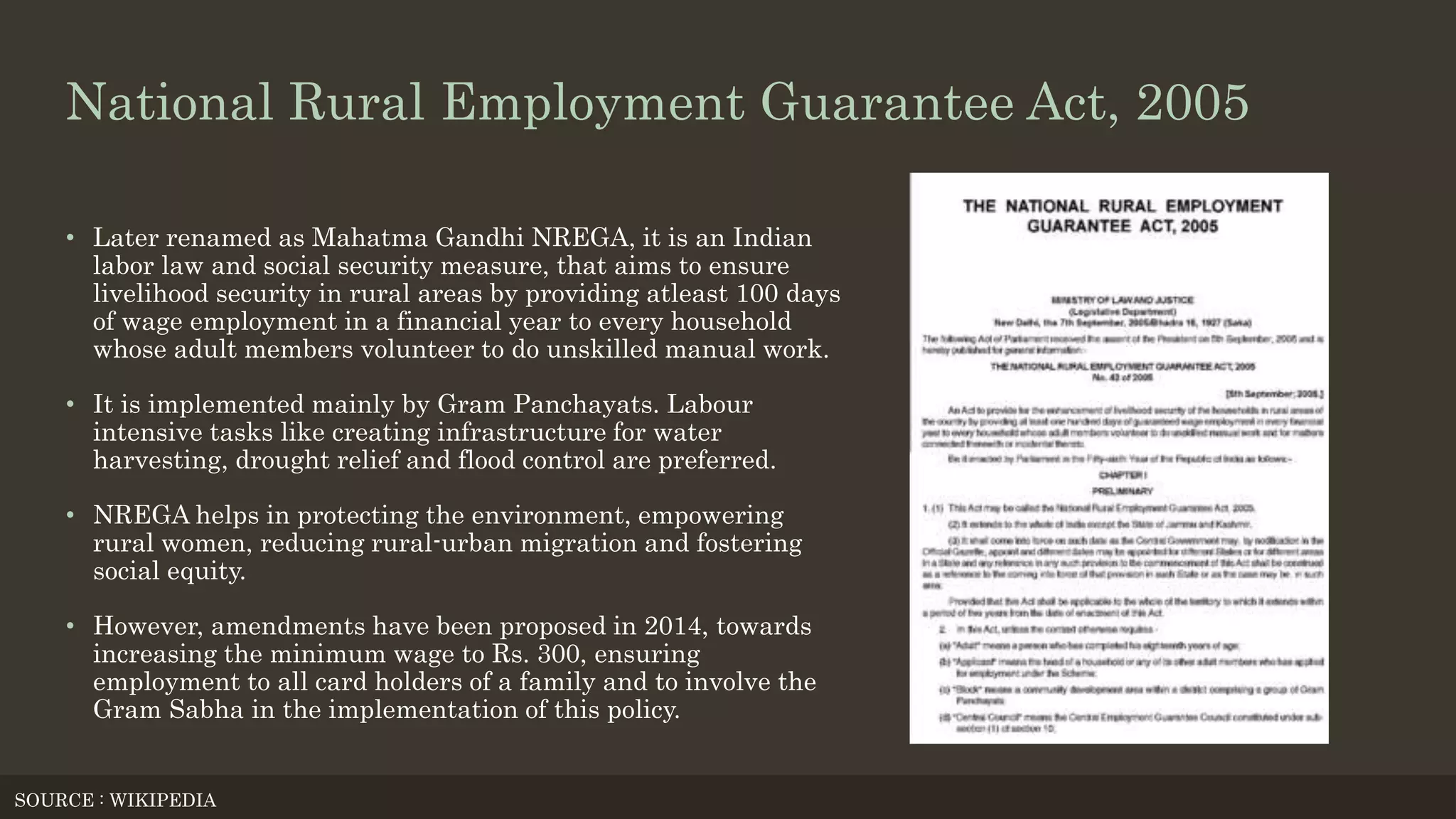 National Rural Employment Guarantee Act, 2005
• Later renamed as Mahatma Gandhi NREGA, it is an Indian
labor law and social security measure, that aims to ensure
livelihood security in rural areas by providing atleast 100 days
of wage employment in a financial year to every household
whose adult members volunteer to do unskilled manual work.
• It is implemented mainly by Gram Panchayats. Labour
intensive tasks like creating infrastructure for water
harvesting, drought relief and flood control are preferred.
• NREGA helps in protecting the environment, empowering
rural women, reducing rural-urban migration and fostering
social equity.
• However, amendments have been proposed in 2014, towards
increasing the minimum wage to Rs. 300, ensuring
employment to all card holders of a family and to involve the
Gram Sabha in the implementation of this policy.
SOURCE : WIKIPEDIA
 