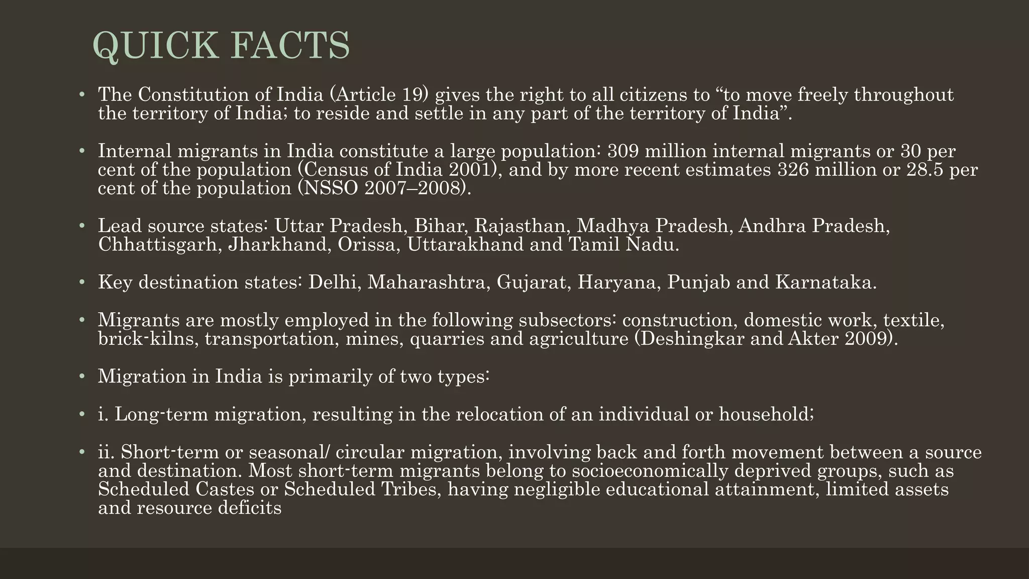QUICK FACTS
• The Constitution of India (Article 19) gives the right to all citizens to “to move freely throughout
the territory of India; to reside and settle in any part of the territory of India”.
• Internal migrants in India constitute a large population: 309 million internal migrants or 30 per
cent of the population (Census of India 2001), and by more recent estimates 326 million or 28.5 per
cent of the population (NSSO 2007–2008).
• Lead source states: Uttar Pradesh, Bihar, Rajasthan, Madhya Pradesh, Andhra Pradesh,
Chhattisgarh, Jharkhand, Orissa, Uttarakhand and Tamil Nadu.
• Key destination states: Delhi, Maharashtra, Gujarat, Haryana, Punjab and Karnataka.
• Migrants are mostly employed in the following subsectors: construction, domestic work, textile,
brick-kilns, transportation, mines, quarries and agriculture (Deshingkar and Akter 2009).
• Migration in India is primarily of two types:
• i. Long-term migration, resulting in the relocation of an individual or household;
• ii. Short-term or seasonal/ circular migration, involving back and forth movement between a source
and destination. Most short-term migrants belong to socioeconomically deprived groups, such as
Scheduled Castes or Scheduled Tribes, having negligible educational attainment, limited assets
and resource deficits
 
