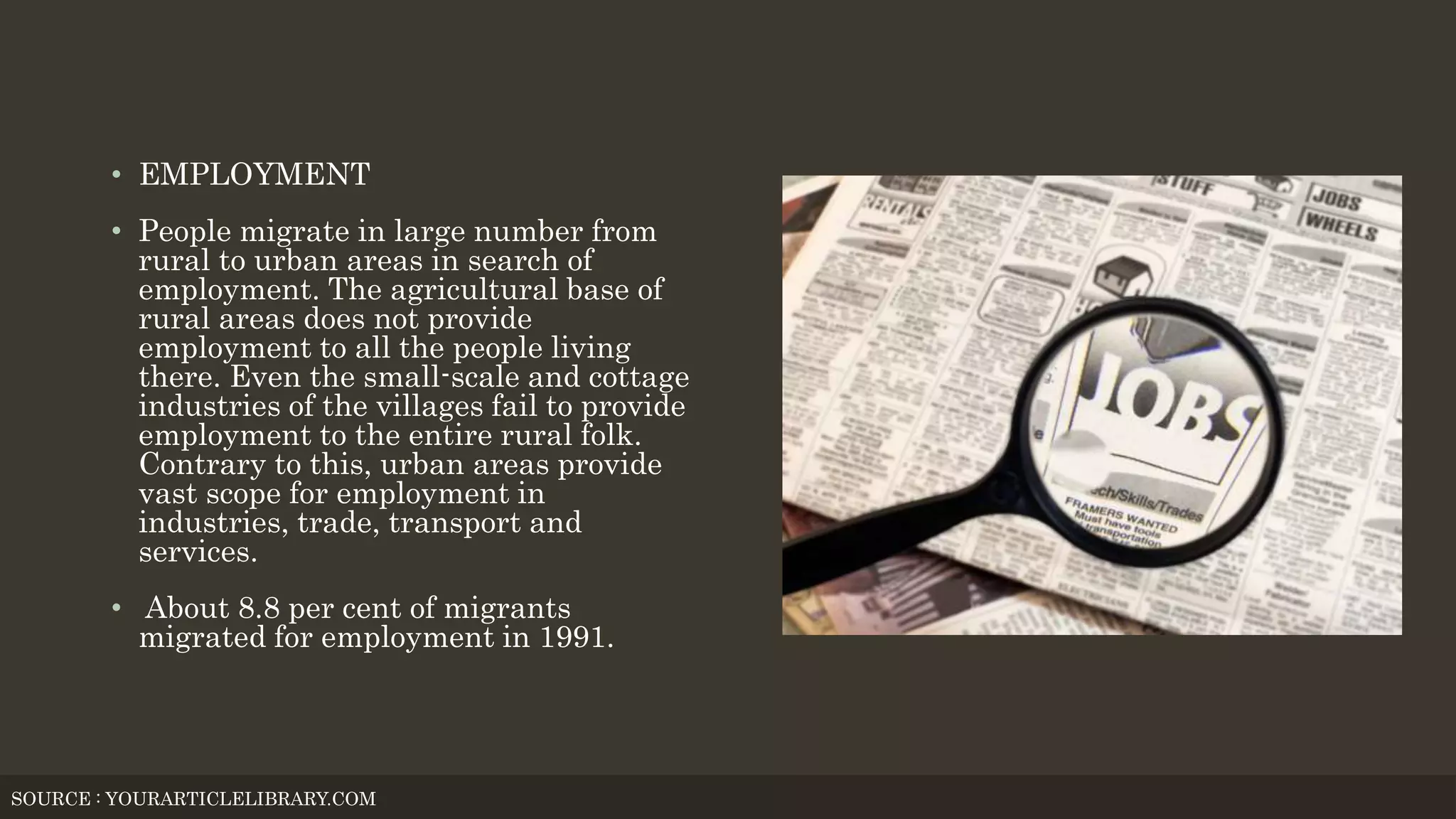 • EMPLOYMENT
• People migrate in large number from
rural to urban areas in search of
employment. The agricultural base of
rural areas does not provide
employment to all the people living
there. Even the small-scale and cottage
industries of the villages fail to provide
employment to the entire rural folk.
Contrary to this, urban areas provide
vast scope for employment in
industries, trade, transport and
services.
• About 8.8 per cent of migrants
migrated for employment in 1991.
SOURCE : YOURARTICLELIBRARY.COM
 