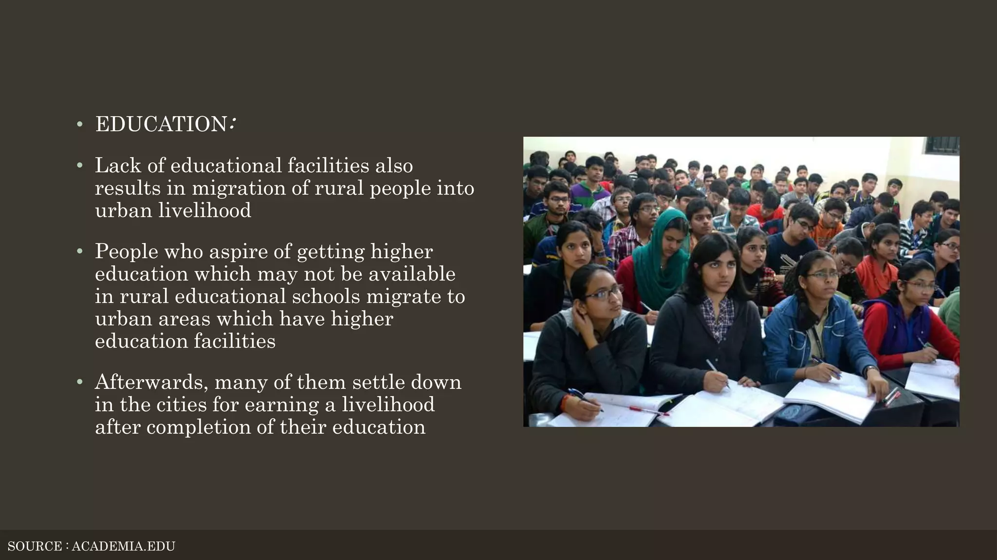 • EDUCATION:
• Lack of educational facilities also
results in migration of rural people into
urban livelihood
• People who aspire of getting higher
education which may not be available
in rural educational schools migrate to
urban areas which have higher
education facilities
• Afterwards, many of them settle down
in the cities for earning a livelihood
after completion of their education
SOURCE : ACADEMIA.EDU
 