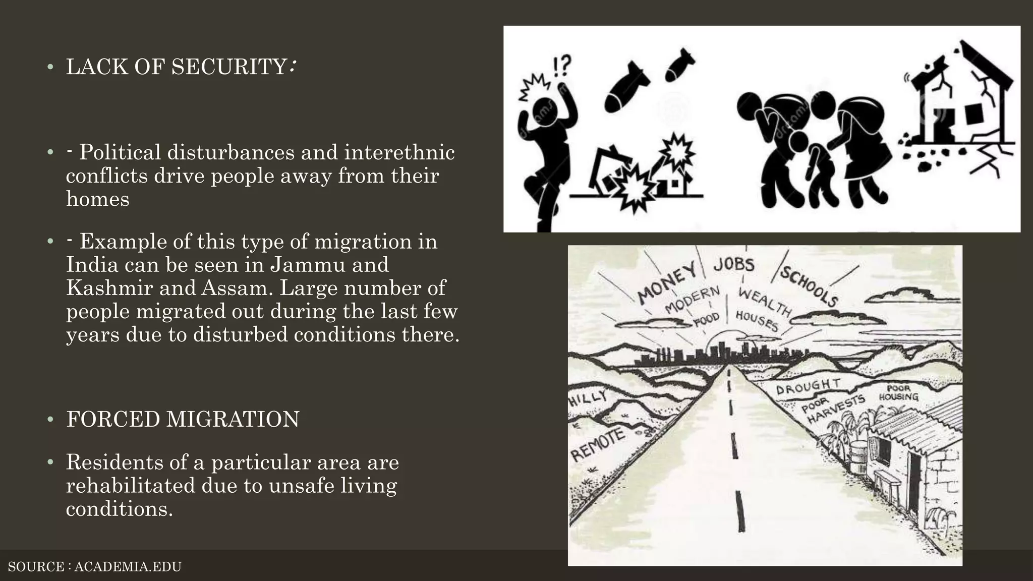 • LACK OF SECURITY:
• - Political disturbances and interethnic
conflicts drive people away from their
homes
• - Example of this type of migration in
India can be seen in Jammu and
Kashmir and Assam. Large number of
people migrated out during the last few
years due to disturbed conditions there.
• FORCED MIGRATION
• Residents of a particular area are
rehabilitated due to unsafe living
conditions.
SOURCE : ACADEMIA.EDU
 