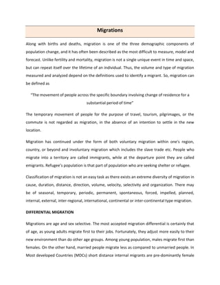 Migrations
Along with births and deaths, migration is one of the three demographic components of
population change, and it has often been described as the most difficult to measure, model and
forecast. Unlike fertility and mortality, migration is not a single unique event in time and space,
but can repeat itself over the lifetime of an individual. Thus, the volume and type of migration
measured and analyzed depend on the definitions used to identify a migrant. So, migration can
be defined as
“The movement of people across the specific boundary involving change of residence for a
substantial period of time”
The temporary movement of people for the purpose of travel, tourism, pilgrimages, or the
commute is not regarded as migration, in the absence of an intention to settle in the new
location.
Migration has continued under the form of both voluntary migration within one's region,
country, or beyond and involuntary migration which includes the slave trade etc. People who
migrate into a territory are called immigrants, while at the departure point they are called
emigrants. Refugee’s population is that part of population who are seeking shelter or refugee.
Classification of migration is not an easy task as there exists an extreme diversity of migration in
cause, duration, distance, direction, volume, velocity, selectivity and organization. There may
be of seasonal, temporary, periodic, permanent, spontaneous, forced, impelled, planned,
internal, external, inter-regional, international, continental or inter-continental type migration.
DIFFERENTIAL MIGRATION
Migrations are age and sex selective. The most accepted migration differential is certainly that
of age, as young adults migrate first to their jobs. Fortunately, they adjust more easily to their
new environment than do other age groups. Among young population, males migrate first than
females. On the other hand, married people migrate less as compared to unmarried people. In
Most developed Countries (MDCs) short distance internal migrants are pre-dominantly female
 