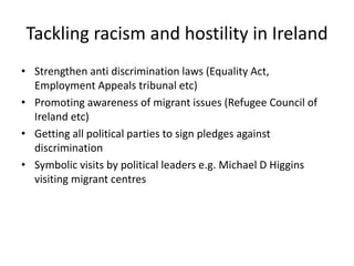 Tackling racism and hostility in Ireland
• Strengthen anti discrimination laws (Equality Act,
Employment Appeals tribunal etc)
• Promoting awareness of migrant issues (Refugee Council of
Ireland etc)
• Getting all political parties to sign pledges against
discrimination
• Symbolic visits by political leaders e.g. Michael D Higgins
visiting migrant centres
 
