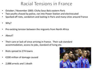 • October / November 2005: Clichy Sous Bois eastern Paris
• Two youths chased by police, ran into Power Station and electrocuted
• Sparked off riots, vandalism and looting in Paris and many cities around France
• Why?
• Pre existing tension between the migrants from North Africa
• About?
• Their care or lack of since arriving in France. Their sub standard
accommodation, access to jobs, standard of living etc.
• Riots spread to 274 towns
• €200 million of damage caused
• 2,888 arrests and 1 death
 