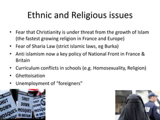 Ethnic and Religious issues
• Fear that Christianity is under threat from the growth of Islam
(the fastest growing religion in France and Europe)
• Fear of Sharia Law (strict islamic laws, eg Burka)
• Anti islamism now a key policy of National Front in France &
Britain
• Curriculum conflicts in schools (e.g. Homosexuality, Religion)
• Ghettoisation
• Unemployment of “foreigners”
 