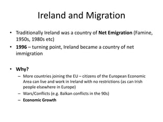 Ireland and Migration
• Traditionally Ireland was a country of Net Emigration (Famine,
1950s, 1980s etc)
• 1996 – turning point, Ireland became a country of net
immigration
• Why?
– More countries joining the EU – citizens of the European Economic
Area can live and work in Ireland with no restrictions (as can Irish
people elsewhere in Europe)
– Wars/Conflicts (e.g. Balkan conflicts in the 90s)
– Economic Growth
 