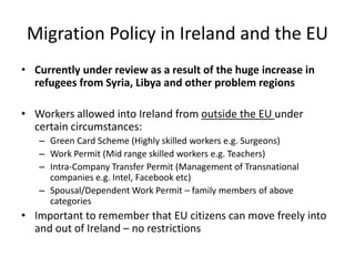 Migration Policy in Ireland and the EU
• Currently under review as a result of the huge increase in
refugees from Syria, Libya and other problem regions
• Workers allowed into Ireland from outside the EU under
certain circumstances:
– Green Card Scheme (Highly skilled workers e.g. Surgeons)
– Work Permit (Mid range skilled workers e.g. Teachers)
– Intra-Company Transfer Permit (Management of Transnational
companies e.g. Intel, Facebook etc)
– Spousal/Dependent Work Permit – family members of above
categories
• Important to remember that EU citizens can move freely into
and out of Ireland – no restrictions
 