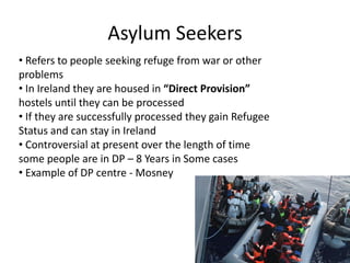 Asylum Seekers
• Refers to people seeking refuge from war or other
problems
• In Ireland they are housed in “Direct Provision”
hostels until they can be processed
• If they are successfully processed they gain Refugee
Status and can stay in Ireland
• Controversial at present over the length of time
some people are in DP – 8 Years in Some cases
• Example of DP centre - Mosney
 