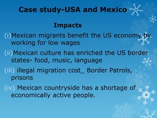 Case study-USA and Mexico
Impacts
(i)Mexican migrants benefit the US economy by
working for low wages
(ii)Mexican culture has enriched the US border
states- food, music, language
(iii) illegal migration cost_ Border Patrols,
prisons
(iv) Mexican countryside has a shortage of
economically active people.
 