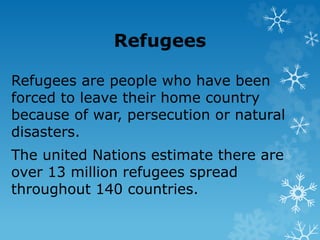 Refugees
Refugees are people who have been
forced to leave their home country
because of war, persecution or natural
disasters.
The united Nations estimate there are
over 13 million refugees spread
throughout 140 countries.
 