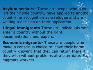 Asylum seekers- These are people who have
left their home country, have applied to another
country for recognition as a refugee and are
waiting a decision on their application.
Illegal immigrants-These are individuals who
enter a country without the right
documentations and papers.
Economic migrants- These are people who
make a conscious choice to leave their home
country knowing that they can return there if
they wish without problems at a later date. E.g
migrants workers.
 