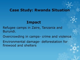Case Study: Rwanda Situation
Impact
Refugee camps in Zaire, Tanzania and
Burundi.
Overcrowding in camps- crime and violence
Environmental damage- deforestation for
firewood and shelters
 