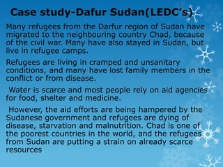 Case study-Dafur Sudan(LEDC’s)
Many refugees from the Darfur region of Sudan have
migrated to the neighbouring country Chad, because
of the civil war. Many have also stayed in Sudan, but
live in refugee camps.
Refugees are living in cramped and unsanitary
conditions, and many have lost family members in the
conflict or from disease.
Water is scarce and most people rely on aid agencies
for food, shelter and medicine.
However, the aid efforts are being hampered by the
Sudanese government and refugees are dying of
disease, starvation and malnutrition. Chad is one of
the poorest countries in the world, and the refugees
from Sudan are putting a strain on already scarce
resources.
 