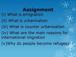 Assignment
(i) What is emigration
(ii) What is urbanization
(iii) What is counter urbanisation
(iv) What are the main reasons for
international migration
(v)Why do people become refugees
 