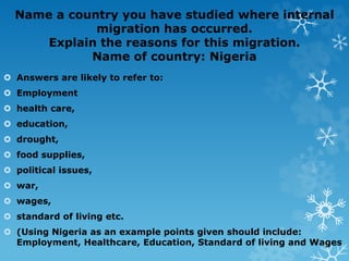 Name a country you have studied where internal
migration has occurred.
Explain the reasons for this migration.
Name of country: Nigeria
 Answers are likely to refer to:
 Employment
 health care,
 education,
 drought,
 food supplies,
 political issues,
 war,
 wages,
 standard of living etc.
 (Using Nigeria as an example points given should include:
Employment, Healthcare, Education, Standard of living and Wages
 