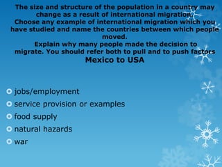 The size and structure of the population in a country may
change as a result of international migration.
Choose any example of international migration which you
have studied and name the countries between which people
moved.
Explain why many people made the decision to
migrate. You should refer both to pull and to push factors
Mexico to USA
 jobs/employment
 service provision or examples
 food supply
 natural hazards
 war
 
