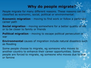 Why do people migrate?
People migrate for many different reasons. These reasons can be
classified as economic, social, political or environmental:
Economic migration - moving to find work or follow a particular
career path
Social migration - moving somewhere for a better quality of life
or to be closer to family or friends
Political migration - moving to escape political persecution or
war
Environmental causes of migration include natural disasters such
as flooding
Some people choose to migrate, eg someone who moves to
another country to enhance their career opportunities. Some
people are forced to migrate, eg someone who moves due to war
or famine
 