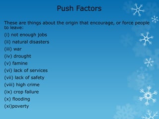 Push Factors
These are things about the origin that encourage, or force people
to leave:
(i) not enough jobs
(ii) natural disasters
(iii) war
(iv) drought
(v) famine
(vi) lack of services
(vii) lack of safety
(viii) high crime
(ix) crop failure
(x) flooding
(xi)poverty
 