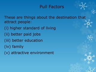 Pull Factors
These are things about the destination that
attract people:
(i) higher standard of living
(ii) better paid jobs
(iii) better education
(iv) family
(v) attractive environment
 