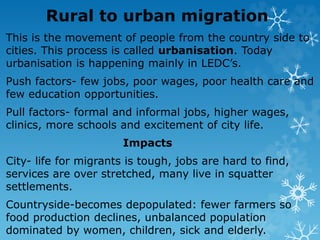 Rural to urban migration
This is the movement of people from the country side to
cities. This process is called urbanisation. Today
urbanisation is happening mainly in LEDC’s.
Push factors- few jobs, poor wages, poor health care and
few education opportunities.
Pull factors- formal and informal jobs, higher wages,
clinics, more schools and excitement of city life.
Impacts
City- life for migrants is tough, jobs are hard to find,
services are over stretched, many live in squatter
settlements.
Countryside-becomes depopulated: fewer farmers so
food production declines, unbalanced population
dominated by women, children, sick and elderly.
 