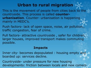 Urban to rural migration
This is the movement of people from cities back to the
countryside. This process is called counter-
urbanisation. Counter- urbanisation is happening
mainly in MEDC’s.
Push factors- lack of open space, noise, air pollution,,
traffic congestion, fear of crime.
Pull factors- attractive countryside , safer for children,
larger houses, improved transport makes commuting
possible.
Impacts
Inner city- becomes depopulated : housing empty and
boarded up: services decline.
Countryside- under pressure for new housing
developments: friction between locals and new comers
 