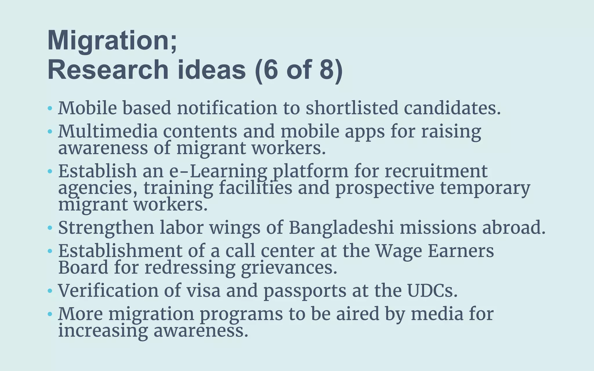 Migration;
(6 of 8)
• Mobile based notification to shortlisted candidates.
• Multimedia contents and mobile apps for raising
awareness of migrant workers.
• Establish an e-Learning platform for recruitment
agencies, training facilities and prospective temporary
migrant workers.
• Strengthen labor wings of Bangladeshi missions abroad.
• Establishment of a call center at the Wage Earners
Board for redressing grievances.
• Verification of visa and passports at the UDCs.
• More migration programs to be aired by media for
increasing awareness.
 