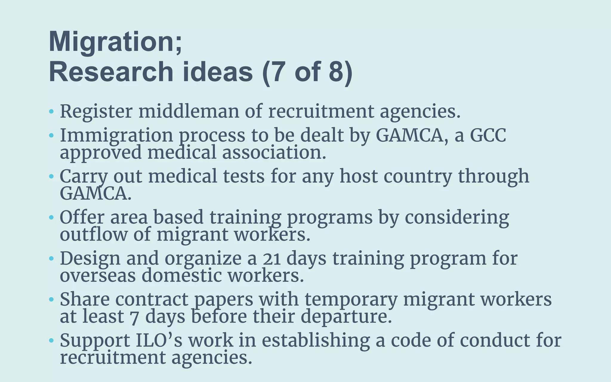 Migration;
(7 of 8)
• Register middleman of recruitment agencies.
• Immigration process to be dealt by GAMCA, a GCC
approved medical association.
• Carry out medical tests for any host country through
GAMCA.
• Offer area based training programs by considering
outflow of migrant workers.
• Design and organize a 21 days training program for
overseas domestic workers.
• Share contract papers with temporary migrant workers
at least 7 days before their departure.
• Support ILO’s work in establishing a code of conduct for
recruitment agencies.
 