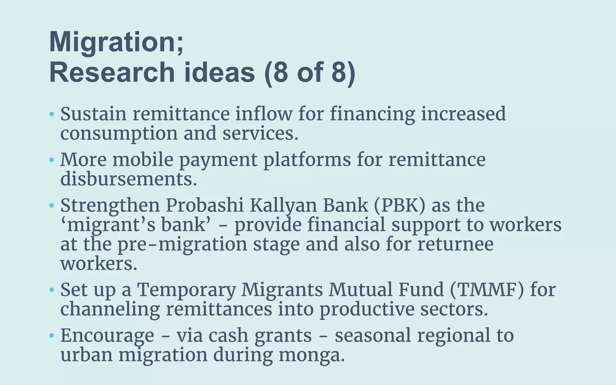 Migration;
(8 of 8)
• Sustain remittance inflow for financing increased
consumption and services.
• More mobile payment platforms for remittance
disbursements.
• Strengthen Probashi Kallyan Bank (PBK) as the
‘migrant’s bank’ - provide financial support to workers
at the pre-migration stage and also for returnee
workers.
• Set up a Temporary Migrants Mutual Fund (TMMF) for
channeling remittances into productive sectors.
• Encourage - via cash grants - seasonal regional to
urban migration during monga.
 