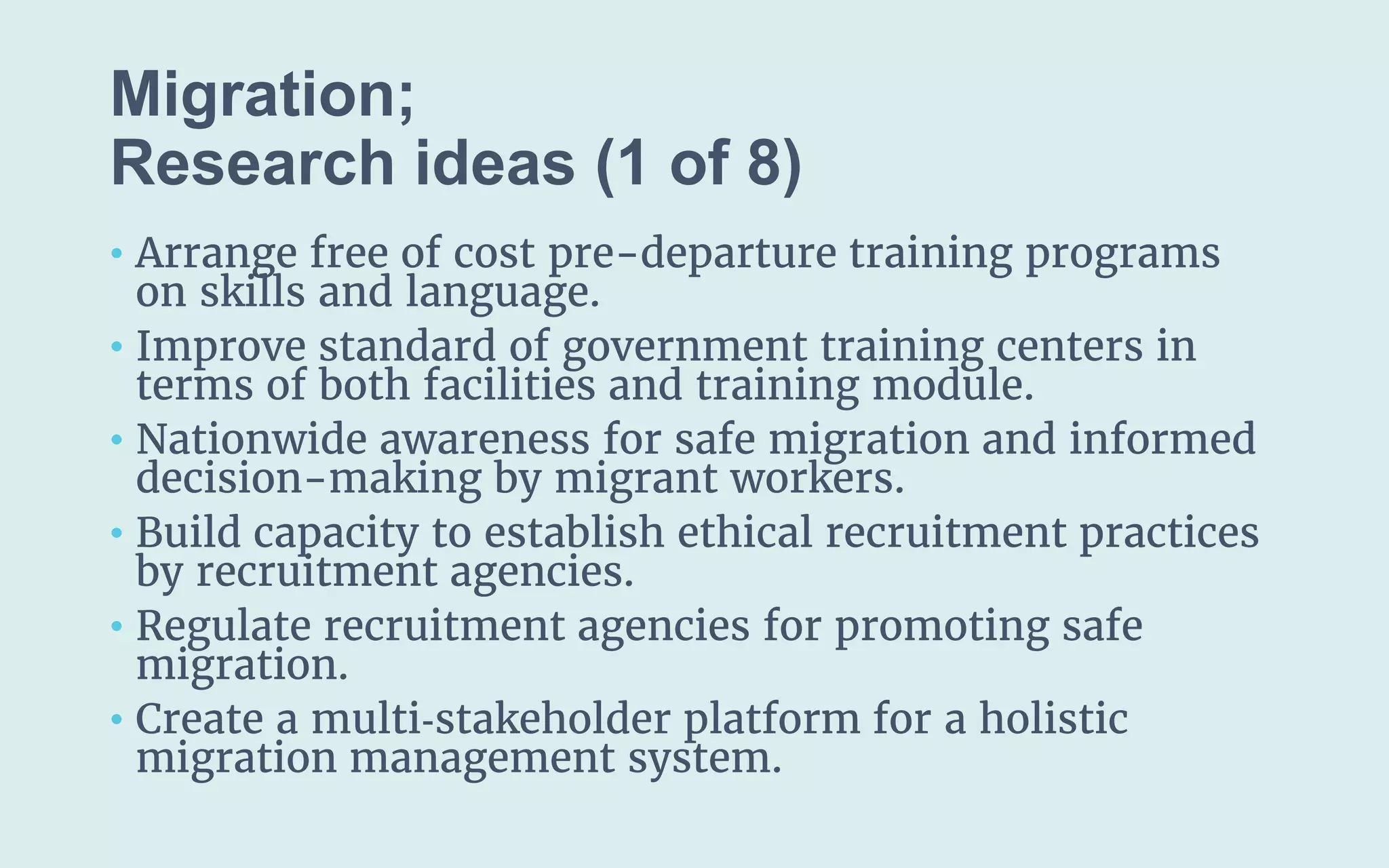 Migration;
(1 of 8)
• Arrange free of cost pre-departure training programs
on skills and language.
• Improve standard of government training centers in
terms of both facilities and training module.
• Nationwide awareness for safe migration and informed
decision-making by migrant workers.
• Build capacity to establish ethical recruitment practices
by recruitment agencies.
• Regulate recruitment agencies for promoting safe
migration.
• Create a multi‐stakeholder platform for a holistic
migration management system.
 