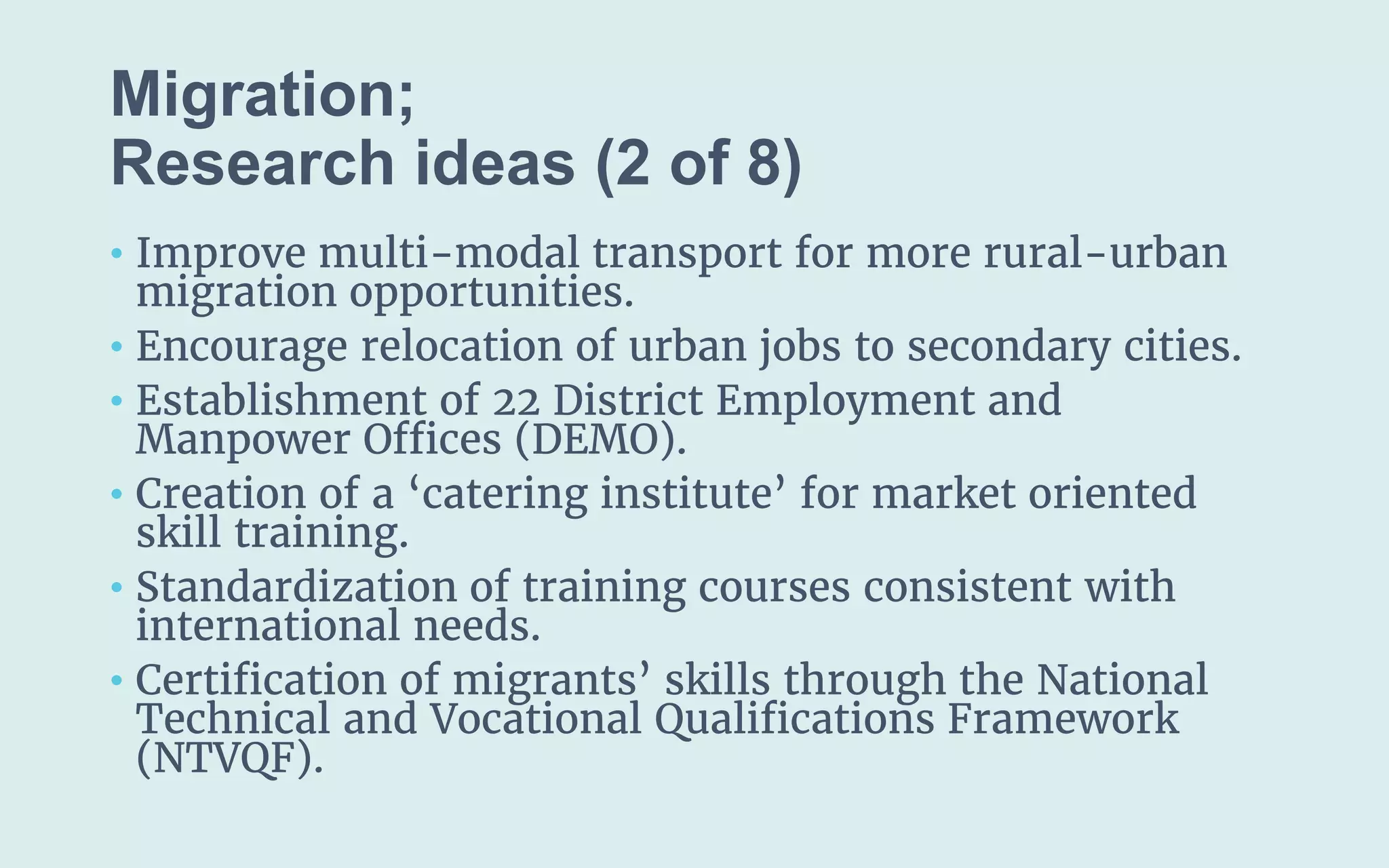 Migration;
(2 of 8)
• Improve multi-modal transport for more rural-urban
migration opportunities.
• Encourage relocation of urban jobs to secondary cities.
• Establishment of 22 District Employment and
Manpower Offices (DEMO).
• Creation of a ‘catering institute’ for market oriented
skill training.
• Standardization of training courses consistent with
international needs.
• Certification of migrants’ skills through the National
Technical and Vocational Qualifications Framework
(NTVQF).
 