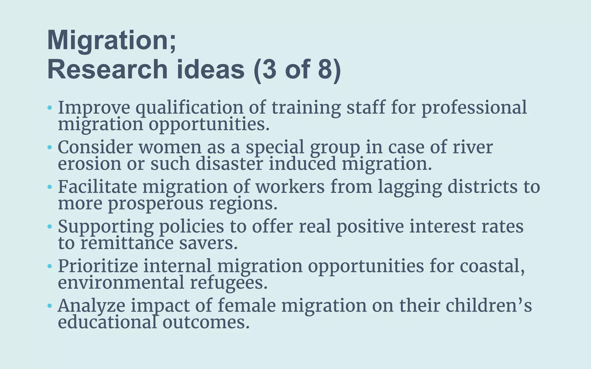 Migration;
(3 of 8)
• Improve qualification of training staff for professional
migration opportunities.
• Consider women as a special group in case of river
erosion or such disaster induced migration.
• Facilitate migration of workers from lagging districts to
more prosperous regions.
• Supporting policies to offer real positive interest rates
to remittance savers.
• Prioritize internal migration opportunities for coastal,
environmental refugees.
• Analyze impact of female migration on their children’s
educational outcomes.
 