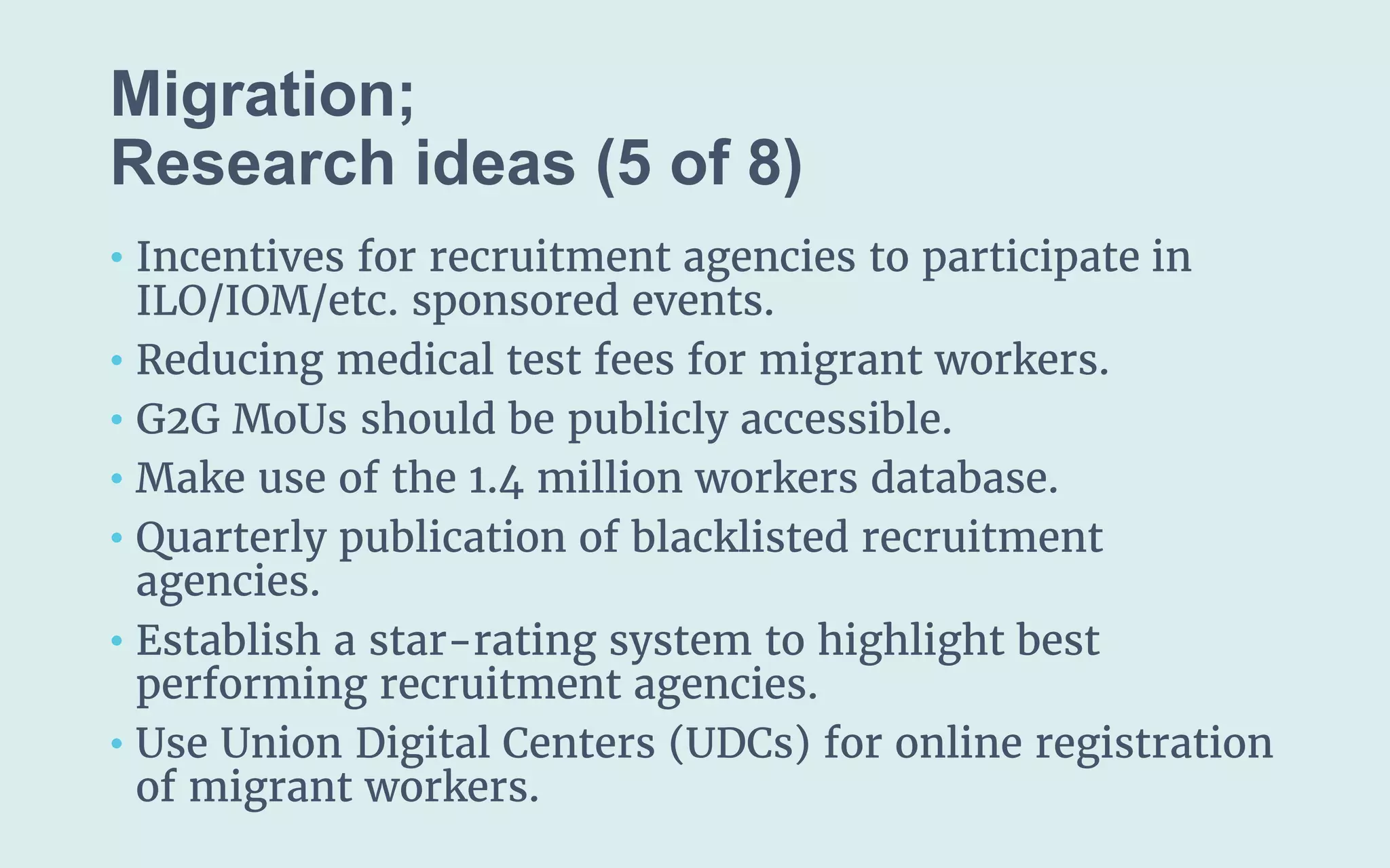 Migration;
(5 of 8)
• Incentives for recruitment agencies to participate in
ILO/IOM/etc. sponsored events.
• Reducing medical test fees for migrant workers.
• G2G MoUs should be publicly accessible.
• Make use of the 1.4 million workers database.
• Quarterly publication of blacklisted recruitment
agencies.
• Establish a star-rating system to highlight best
performing recruitment agencies.
• Use Union Digital Centers (UDCs) for online registration
of migrant workers.
 