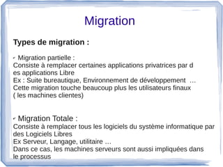 Migration 
Types de migration : 
✔ Migration partielle : 
Consiste à remplacer certaines applications privatrices par d
es applications Libre
Ex : Suite bureautique, Environnement de développement  …
Cette migration touche beaucoup plus les utilisateurs finaux 
( les machines clientes)
 
✔ Migration Totale :
Consiste à remplacer tous les logiciels du système informatique par 
des Logiciels Libres
Ex Serveur, Langage, utilitaire …
Dans ce cas, les machines serveurs sont aussi impliquées dans 
le processus 
 