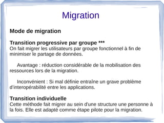 Migration 
Mode de migration  
Transition progressive par groupe ***
On fait migrer les utilisateurs par groupe fonctionnel à fin de 
minimiser le partage de données.
Avantage : réduction considérable de la mobilisation des 
ressources lors de la migration. 
Inconvénient : Si mal définie entraîne un grave problème 
d’interopérabilité entre les applications.
 
Transition individuelle  
Cette méthode fait migrer au sein d'une structure une personne à 
la fois. Elle est adapté comme étape pilote pour la migration.
 