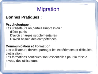 Migration 
Bonnes Pratiques :  
Psychologique :
Les utilisateurs on parfois l'impression : 
d'être punis
D'avoir charges supplémentaires
D'avoir besoin des compétences
Communication et Formation
Les utilisateurs doivent partager les expériences et difficultés 
d'utilisation
Les formations continues sont essentielles pour la mise à 
niveau des utilisateurs
 