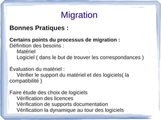 Migration 
Bonnes Pratiques :  
Certains points du processus de migration :
Définition des besoins : 
Matériel
Logiciel ( dans le but de trouver les correspondances ) 
Évaluation du matériel : 
Vérifier le support du matériel et des logiciels( la 
compatibilité )
Faire étude des choix de logiciels 
Vérification des licences 
Vérification de supports documentation
Vérification la dynamique au tour des logiciels
 
