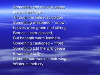 Something told the wild geeseSomething told the wild geese
It was time to go.It was time to go.
Through the fields lay goldenThrough the fields lay golden
Something whispered - “snow”.Something whispered - “snow”.
Leaves were green and stirring,Leaves were green and stirring,
Berries, luster-glossed,Berries, luster-glossed,
But beneath warm feathersBut beneath warm feathers
Something cautioned – “frost”.Something cautioned – “frost”.
Something told the wild geeseSomething told the wild geese
It was time to fly –It was time to fly –
Summer sun was on their wings,Summer sun was on their wings,
Winter in their cry.Winter in their cry.
 