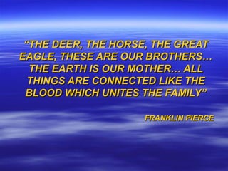 ““THETHE DEER, THE HORSE, THE GREATDEER, THE HORSE, THE GREAT
EAGLE, THESE ARE OUR BROTHERS…EAGLE, THESE ARE OUR BROTHERS…
THE EARTH IS OUR MOTHER… ALLTHE EARTH IS OUR MOTHER… ALL
THINGS ARE CONNECTED LIKE THETHINGS ARE CONNECTED LIKE THE
BLOOD WHICH UNITES THE FAMILY”BLOOD WHICH UNITES THE FAMILY”
FRANKLIN PIERCEFRANKLIN PIERCE
 