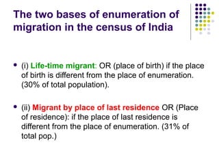 The two bases of enumeration of
migration in the census of India
 (i) Life-time migrant: OR (place of birth) if the place
of birth is different from the place of enumeration.
(30% of total population).
 (ii) Migrant by place of last residence OR (Place
of residence): if the place of last residence is
different from the place of enumeration. (31% of
total pop.)
 
